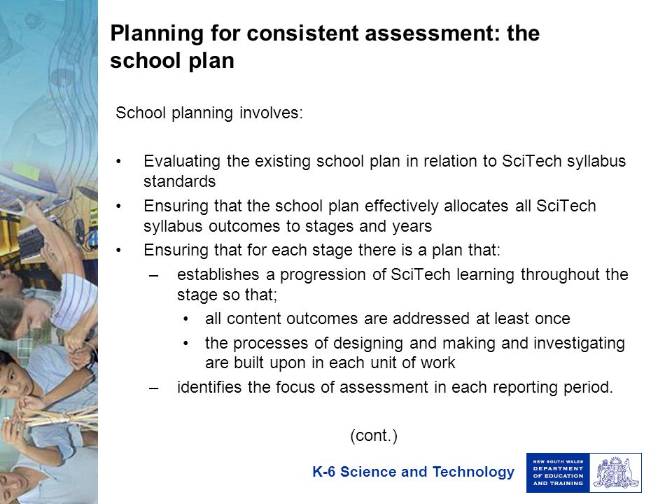 K-6 Science and Technology Planning for consistent assessment: the school plan School planning involves: Evaluating the existing school plan in relation to SciTech syllabus standards Ensuring that the school plan effectively allocates all SciTech syllabus outcomes to stages and years Ensuring that for each stage there is a plan that: –establishes a progression of SciTech learning throughout the stage so that; all content outcomes are addressed at least once the processes of designing and making and investigating are built upon in each unit of work –identifies the focus of assessment in each reporting period.