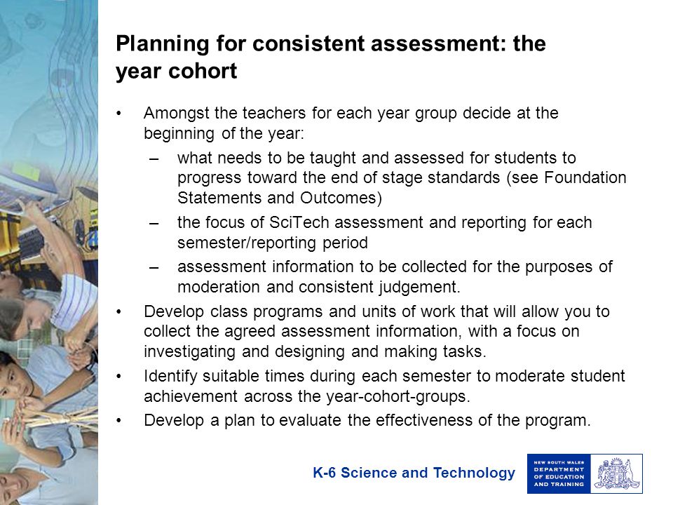 K-6 Science and Technology Planning for consistent assessment: the year cohort Amongst the teachers for each year group decide at the beginning of the year: –what needs to be taught and assessed for students to progress toward the end of stage standards (see Foundation Statements and Outcomes) –the focus of SciTech assessment and reporting for each semester/reporting period –assessment information to be collected for the purposes of moderation and consistent judgement.