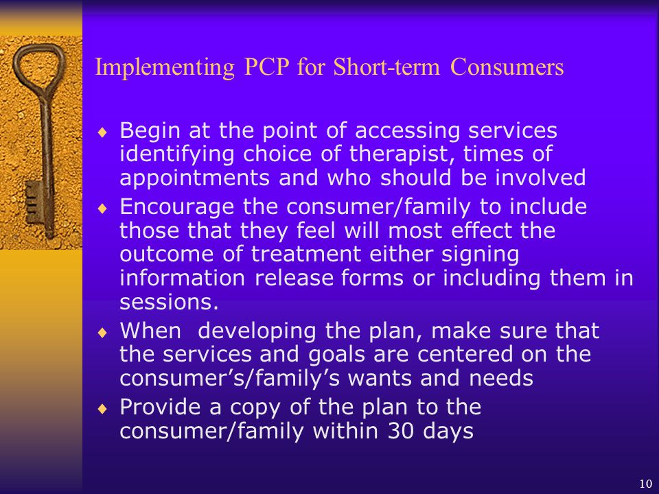 10 Implementing PCP for Short-term Consumers Begin at the point of accessing services identifying choice of therapist, times of appointments and who should be involved Encourage the consumer/family to include those that they feel will most effect the outcome of treatment either signing information release forms or including them in sessions.