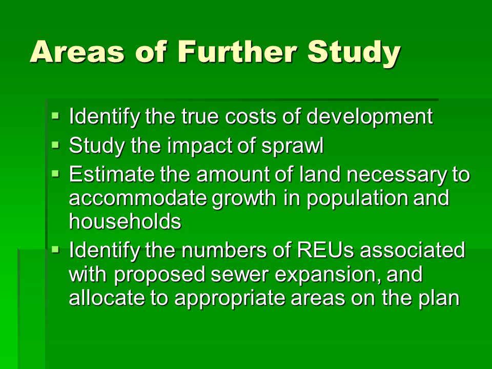 Areas of Further Study Identify the true costs of development Identify the true costs of development Study the impact of sprawl Study the impact of sprawl Estimate the amount of land necessary to accommodate growth in population and households Estimate the amount of land necessary to accommodate growth in population and households Identify the numbers of REUs associated with proposed sewer expansion, and allocate to appropriate areas on the plan Identify the numbers of REUs associated with proposed sewer expansion, and allocate to appropriate areas on the plan
