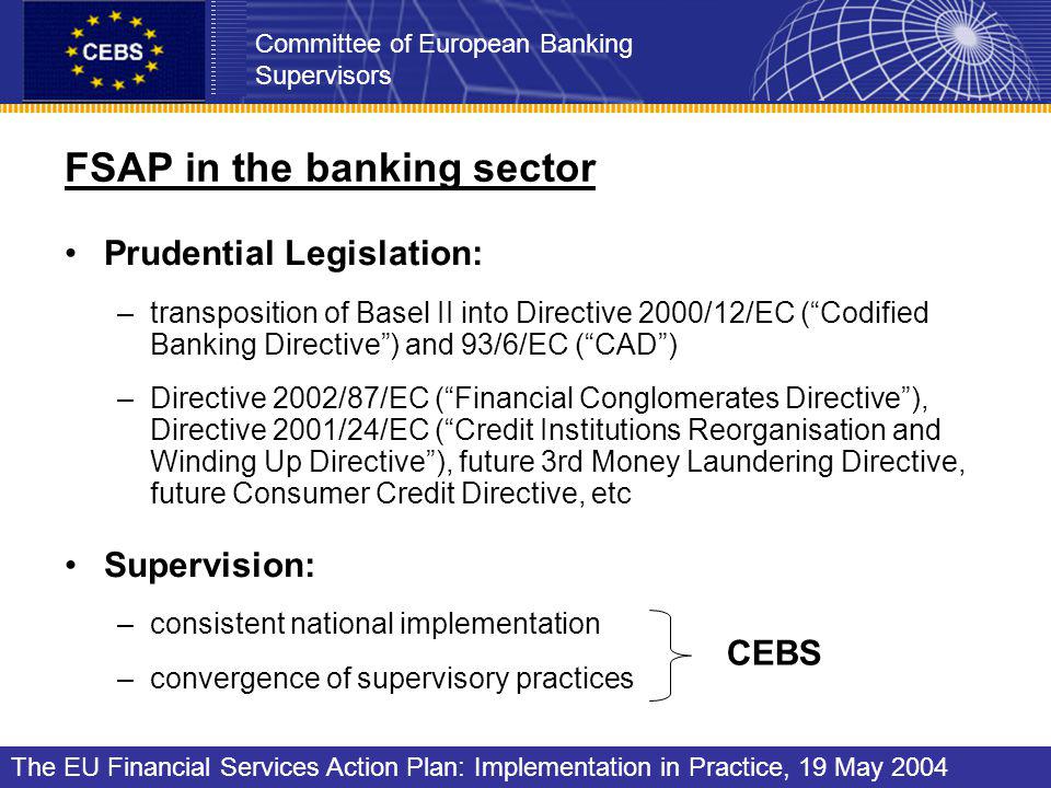 FSAP in the banking sector Prudential Legislation: –transposition of Basel II into Directive 2000/12/EC (Codified Banking Directive) and 93/6/EC (CAD) –Directive 2002/87/EC (Financial Conglomerates Directive), Directive 2001/24/EC (Credit Institutions Reorganisation and Winding Up Directive), future 3rd Money Laundering Directive, future Consumer Credit Directive, etc Supervision: –consistent national implementation –convergence of supervisory practices Committee of European Banking Supervisors The EU Financial Services Action Plan: Implementation in Practice, 19 May 2004 CEBS