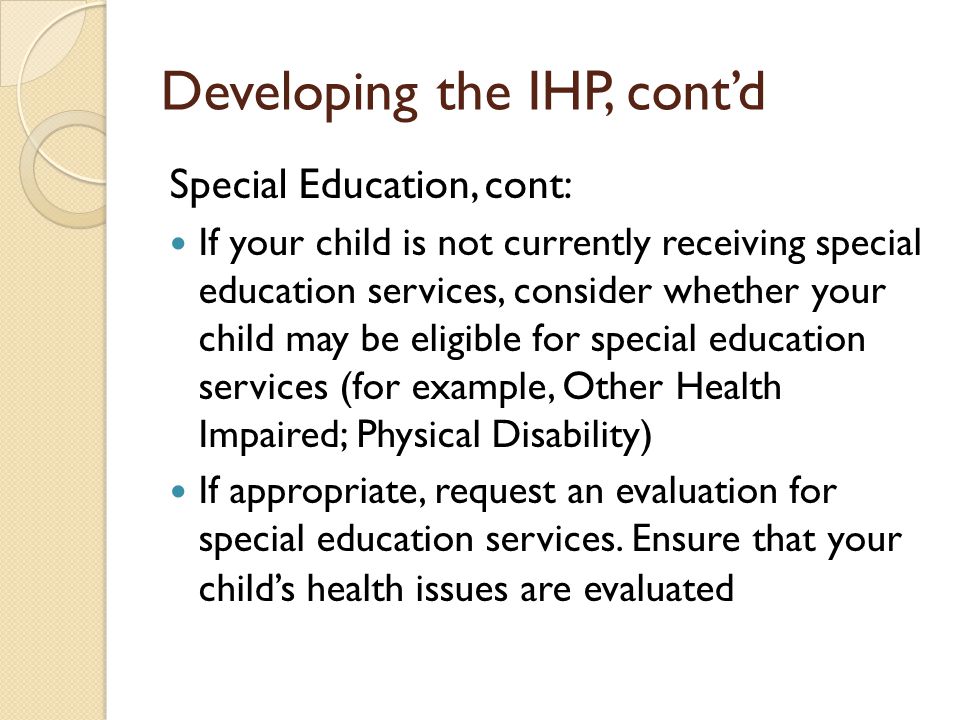 Developing the IHP, contd Special Education, cont: If your child is not currently receiving special education services, consider whether your child may be eligible for special education services (for example, Other Health Impaired; Physical Disability) If appropriate, request an evaluation for special education services.