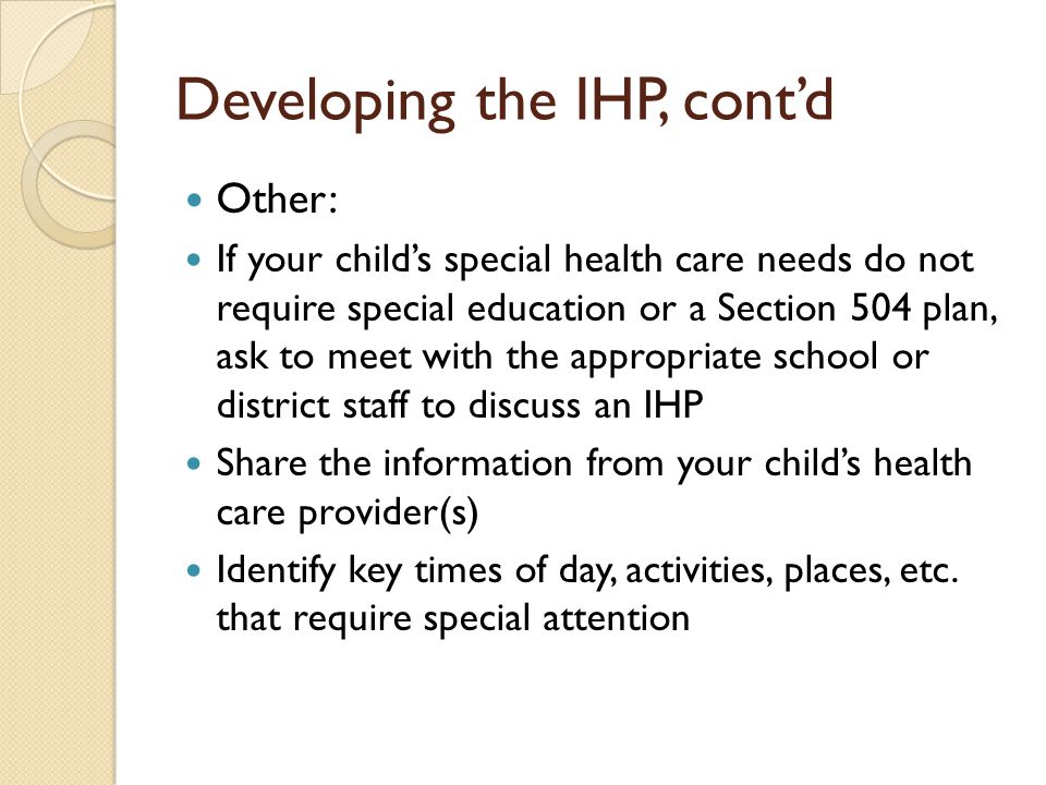 Developing the IHP, contd Other: If your childs special health care needs do not require special education or a Section 504 plan, ask to meet with the appropriate school or district staff to discuss an IHP Share the information from your childs health care provider(s) Identify key times of day, activities, places, etc.