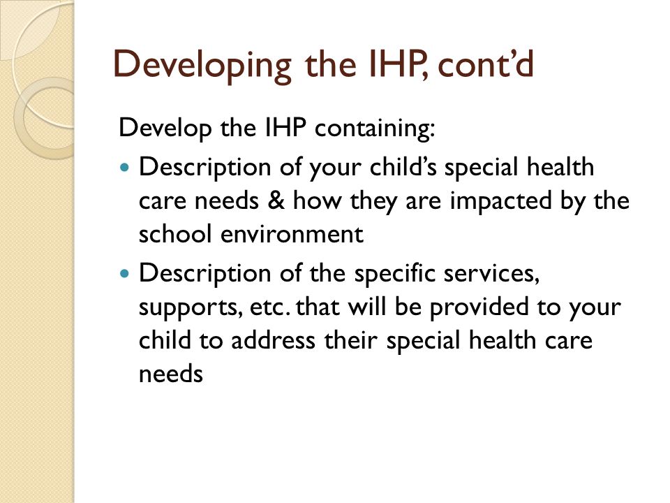 Developing the IHP, contd Develop the IHP containing: Description of your childs special health care needs & how they are impacted by the school environment Description of the specific services, supports, etc.