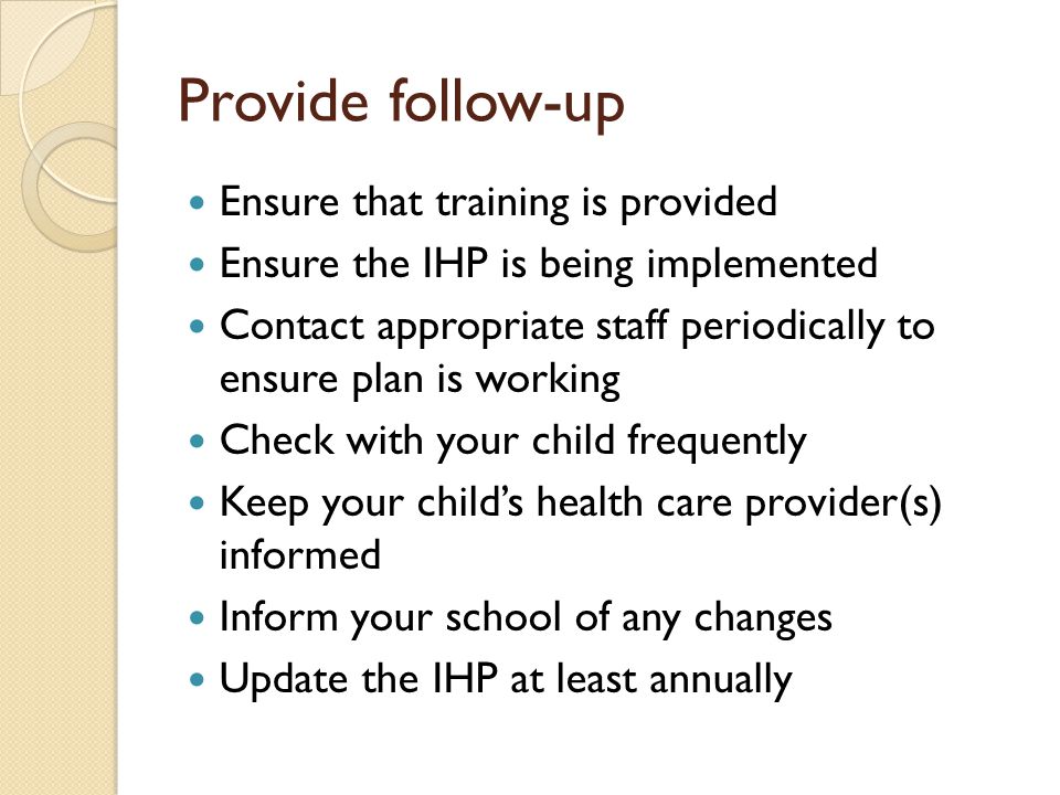 Provide follow-up Ensure that training is provided Ensure the IHP is being implemented Contact appropriate staff periodically to ensure plan is working Check with your child frequently Keep your childs health care provider(s) informed Inform your school of any changes Update the IHP at least annually