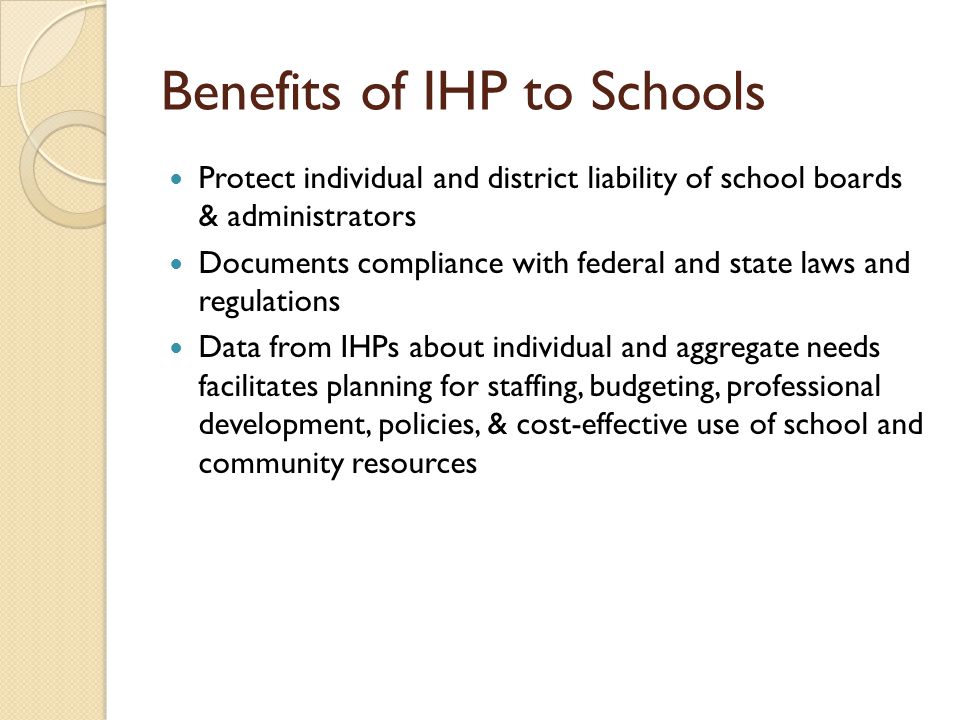 Benefits of IHP to Schools Protect individual and district liability of school boards & administrators Documents compliance with federal and state laws and regulations Data from IHPs about individual and aggregate needs facilitates planning for staffing, budgeting, professional development, policies, & cost-effective use of school and community resources