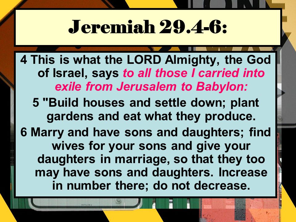 Jeremiah : 4 This is what the LORD Almighty, the God of Israel, says to all those I carried into exile from Jerusalem to Babylon: 5 Build houses and settle down; plant gardens and eat what they produce.