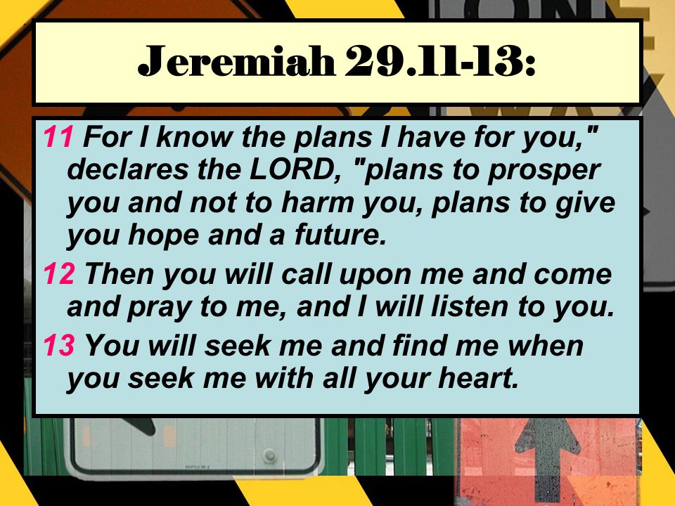 Jeremiah : 11 For I know the plans I have for you, declares the LORD, plans to prosper you and not to harm you, plans to give you hope and a future.