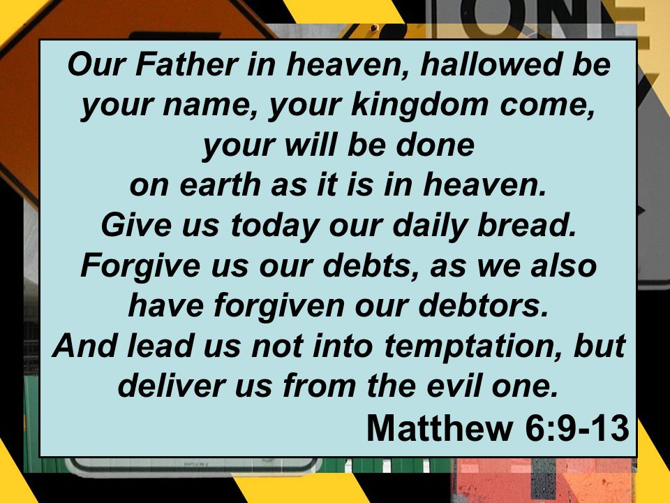 Our Father in heaven, hallowed be your name, your kingdom come, your will be done on earth as it is in heaven.