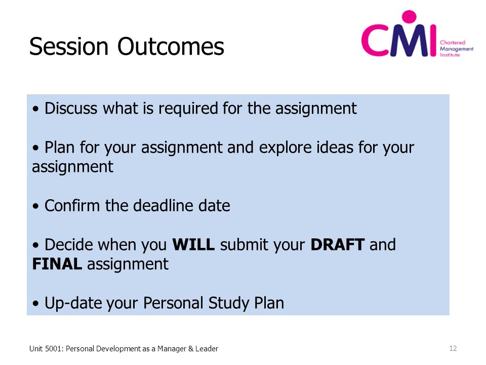 Session Outcomes Unit 5001: Personal Development as a Manager & Leader 12 Discuss what is required for the assignment Plan for your assignment and explore ideas for your assignment Confirm the deadline date Decide when you WILL submit your DRAFT and FINAL assignment Up-date your Personal Study Plan
