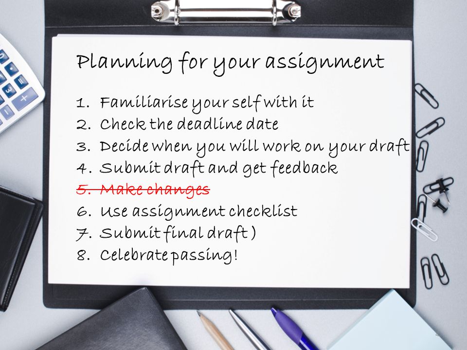 Planning Your Assignment 4 Planning for your assignment 1.Familiarise your self with it 2.Check the deadline date 3.Decide when you will work on your draft 4.Submit draft and get feedback 5.Make changes 6.Use assignment checklist 7.Submit final draft ) 8.Celebrate passing!