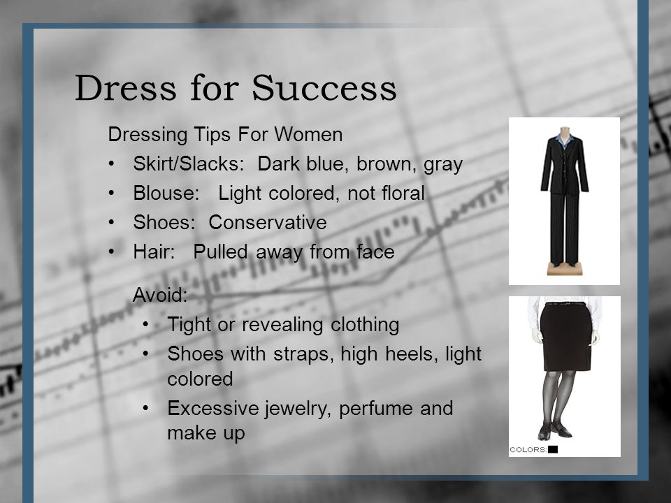 Dress for Success Dressing Tips For Women Skirt/Slacks: Dark blue, brown, gray Blouse: Light colored, not floral Shoes: Conservative Hair: Pulled away from face Avoid: Tight or revealing clothing Shoes with straps, high heels, light colored Excessive jewelry, perfume and make up