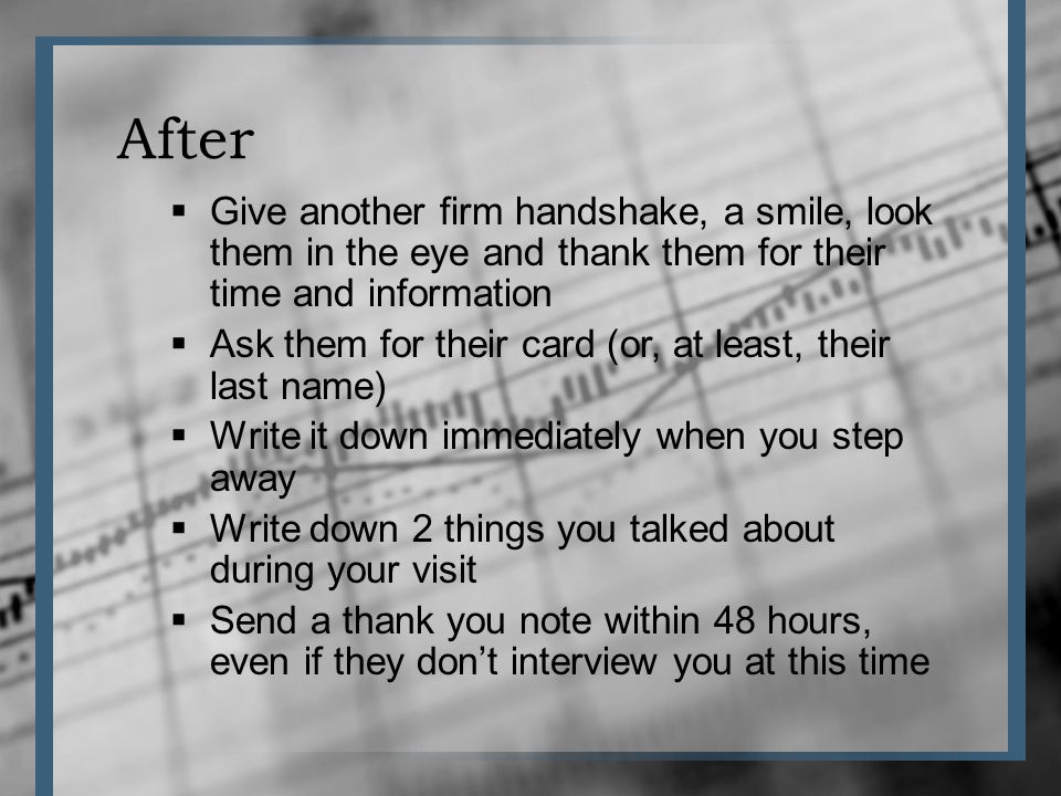 After Give another firm handshake, a smile, look them in the eye and thank them for their time and information Ask them for their card (or, at least, their last name) Write it down immediately when you step away Write down 2 things you talked about during your visit Send a thank you note within 48 hours, even if they dont interview you at this time