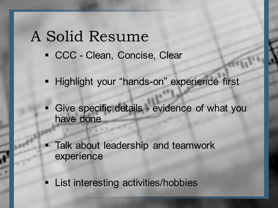 A Solid Resume CCC - Clean, Concise, Clear Highlight your hands-on experience first Give specific details - evidence of what you have done Talk about leadership and teamwork experience List interesting activities/hobbies