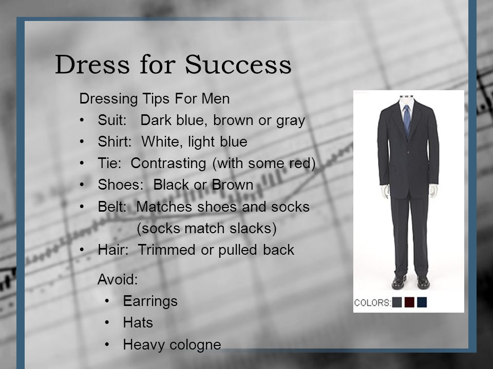 Dress for Success Dressing Tips For Men Suit: Dark blue, brown or gray Shirt: White, light blue Tie: Contrasting (with some red) Shoes: Black or Brown Belt: Matches shoes and socks (socks match slacks) Hair: Trimmed or pulled back Avoid: Earrings Hats Heavy cologne