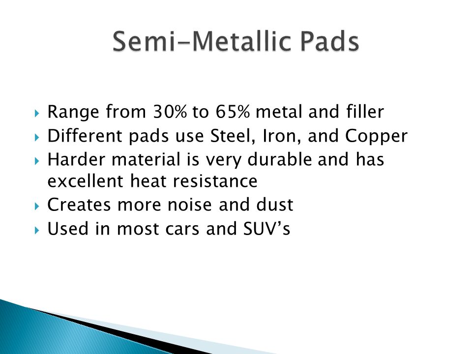 Range from 30% to 65% metal and filler Different pads use Steel, Iron, and Copper Harder material is very durable and has excellent heat resistance Creates more noise and dust Used in most cars and SUVs