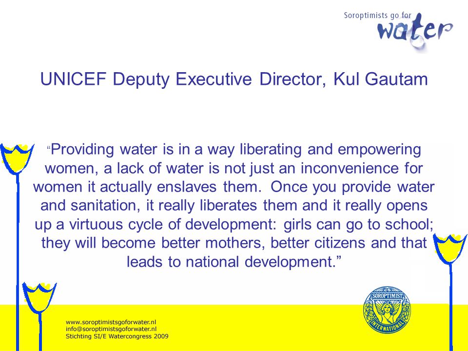 UNICEF Deputy Executive Director, Kul Gautam Providing water is in a way liberating and empowering women, a lack of water is not just an inconvenience for women it actually enslaves them.