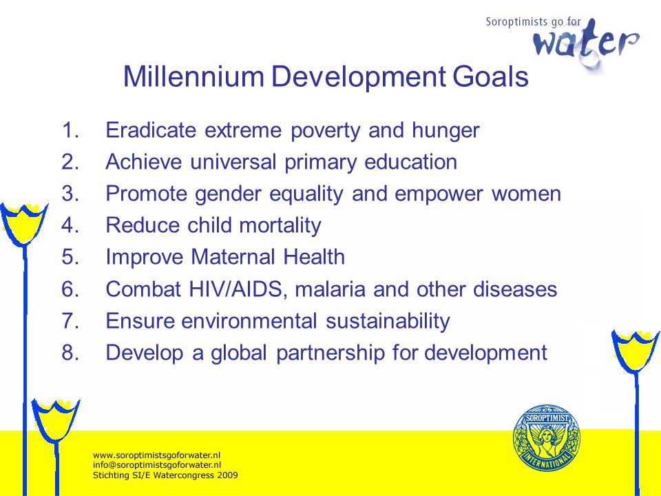 Millennium Development Goals 1.Eradicate extreme poverty and hunger 2.Achieve universal primary education 3.Promote gender equality and empower women 4.Reduce child mortality 5.Improve Maternal Health 6.Combat HIV/AIDS, malaria and other diseases 7.Ensure environmental sustainability 8.Develop a global partnership for development
