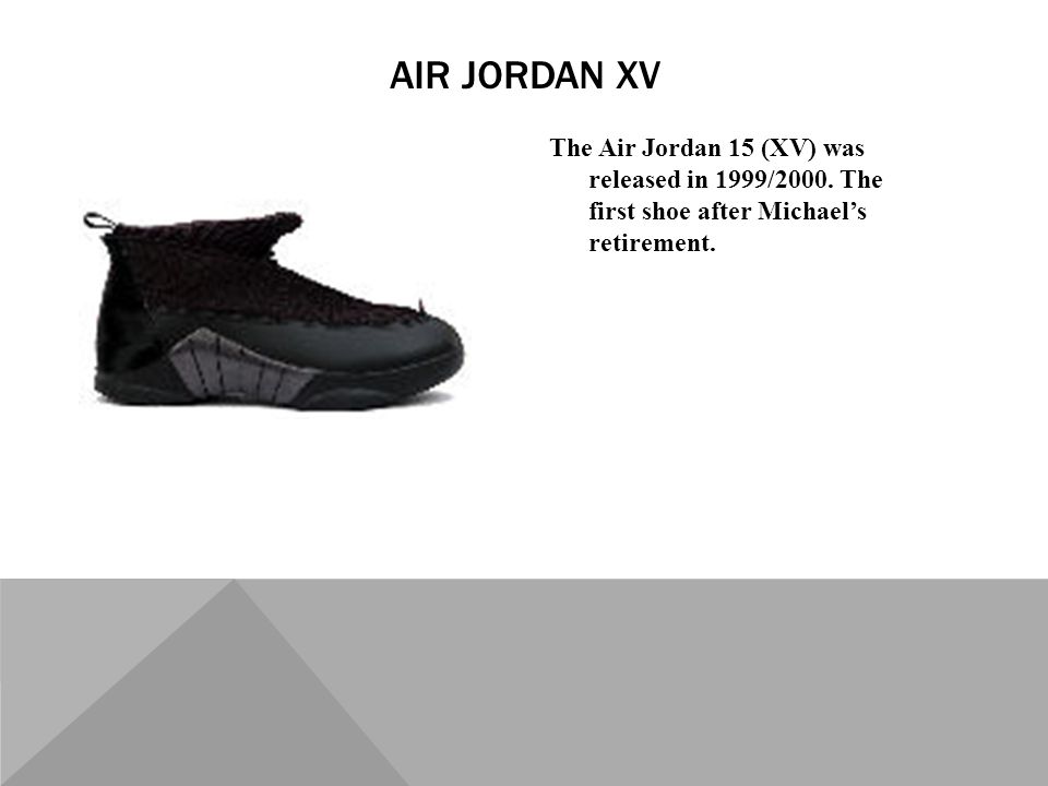 The Air Jordan 15 (XV) was released in 1999/2000. The first shoe after Michaels retirement.