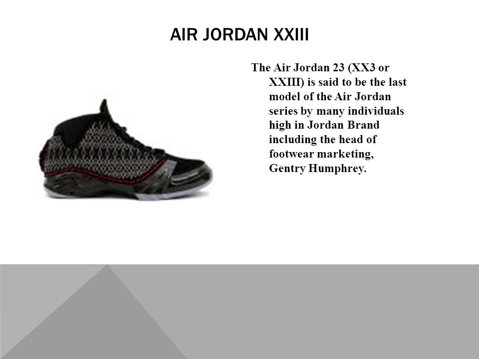 The Air Jordan 23 (XX3 or XXIII) is said to be the last model of the Air Jordan series by many individuals high in Jordan Brand including the head of footwear marketing, Gentry Humphrey.
