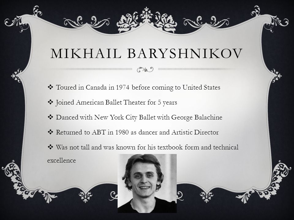MIKHAIL BARYSHNIKOV Toured in Canada in 1974 before coming to United States Joined American Ballet Theater for 5 years Danced with New York City Ballet with George Balachine Returned to ABT in 1980 as dancer and Artistic Director Was not tall and was known for his textbook form and technical excellence