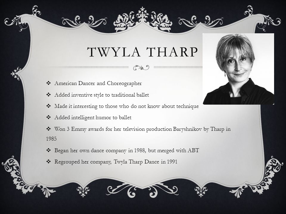 TWYLA THARP American Dancer and Choreographer Added inventive style to traditional ballet Made it interesting to those who do not know about technique Added intelligent humor to ballet Won 3 Emmy awards for her television production Baryshnikov by Tharp in 1985 Began her own dance company in 1988, but merged with ABT Regrouped her company, Twyla Tharp Dance in 1991