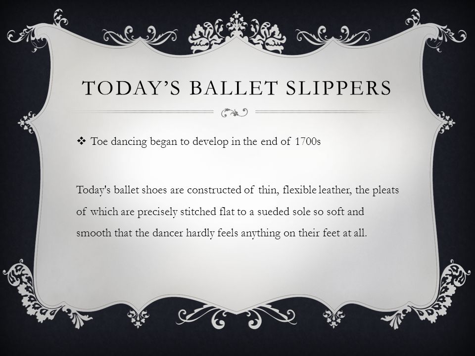 TODAYS BALLET SLIPPERS Toe dancing began to develop in the end of 1700s Today s ballet shoes are constructed of thin, flexible leather, the pleats of which are precisely stitched flat to a sueded sole so soft and smooth that the dancer hardly feels anything on their feet at all.