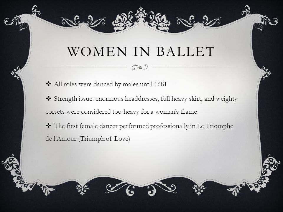 WOMEN IN BALLET All roles were danced by males until 1681 Strength issue: enormous headdresses, full heavy skirt, and weighty corsets were considered too heavy for a womans frame The first female dancer performed professionally in Le Triomphe de l Amour (Triumph of Love)