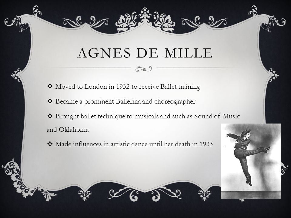 AGNES DE MILLE Moved to London in 1932 to receive Ballet training Became a prominent Ballerina and choreographer Brought ballet technique to musicals and such as Sound of Music and Oklahoma Made influences in artistic dance until her death in 1933