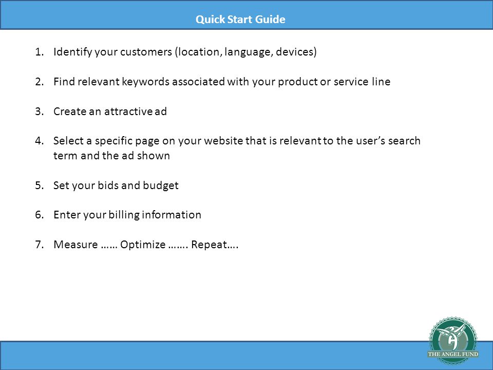 Quick Start Guide 1.Identify your customers (location, language, devices) 2.Find relevant keywords associated with your product or service line 3.Create an attractive ad 4.Select a specific page on your website that is relevant to the users search term and the ad shown 5.Set your bids and budget 6.Enter your billing information 7.Measure …… Optimize …….