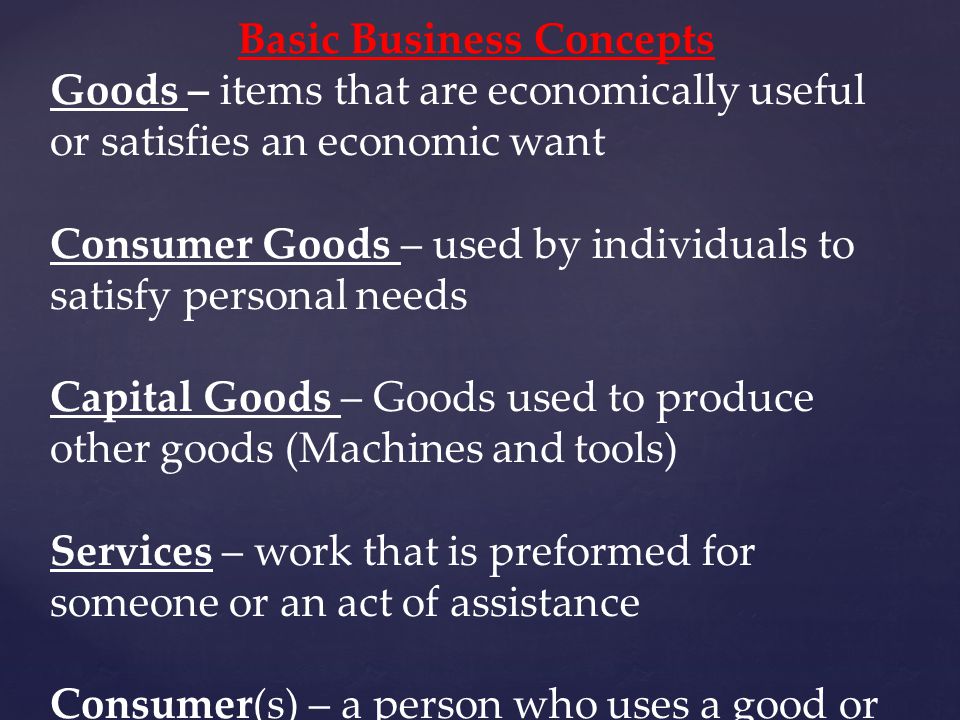 Basic Business Concepts Goods – items that are economically useful or satisfies an economic want Consumer Goods – used by individuals to satisfy personal needs Capital Goods – Goods used to produce other goods (Machines and tools) Services – work that is preformed for someone or an act of assistance Consumer(s) – a person who uses a good or service