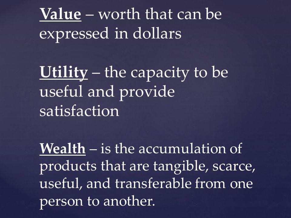 Value – worth that can be expressed in dollars Utility – the capacity to be useful and provide satisfaction Wealth – is the accumulation of products that are tangible, scarce, useful, and transferable from one person to another.
