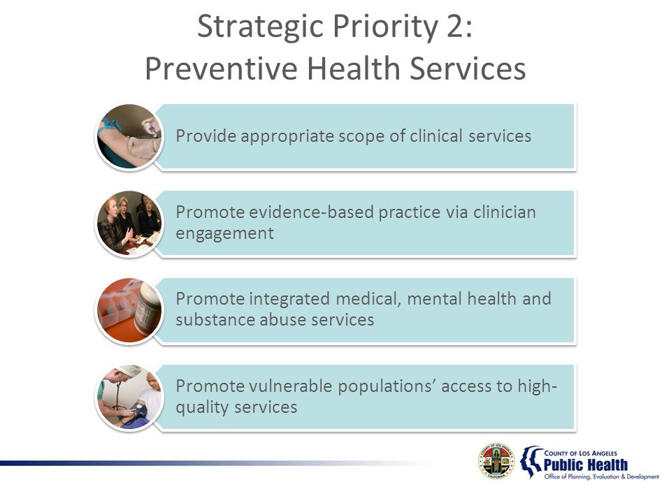 Provide appropriate scope of clinical services Promote evidence-based practice via clinician engagement Promote integrated medical, mental health and substance abuse services Promote vulnerable populations access to high- quality services Strategic Priority 2: Preventive Health Services