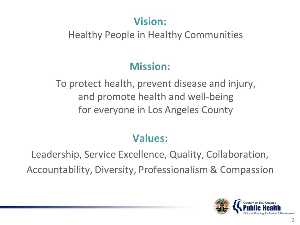 2 Vision: Healthy People in Healthy Communities Mission: To protect health, prevent disease and injury, and promote health and well-being for everyone in Los Angeles County Values: Leadership, Service Excellence, Quality, Collaboration, Accountability, Diversity, Professionalism & Compassion