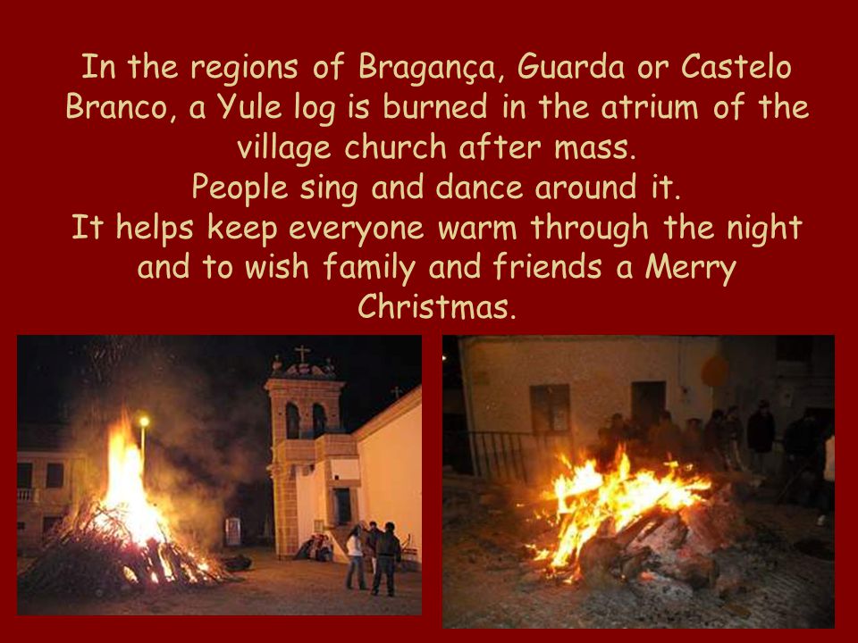 In the regions of Bragança, Guarda or Castelo Branco, a Yule log is burned in the atrium of the village church after mass.