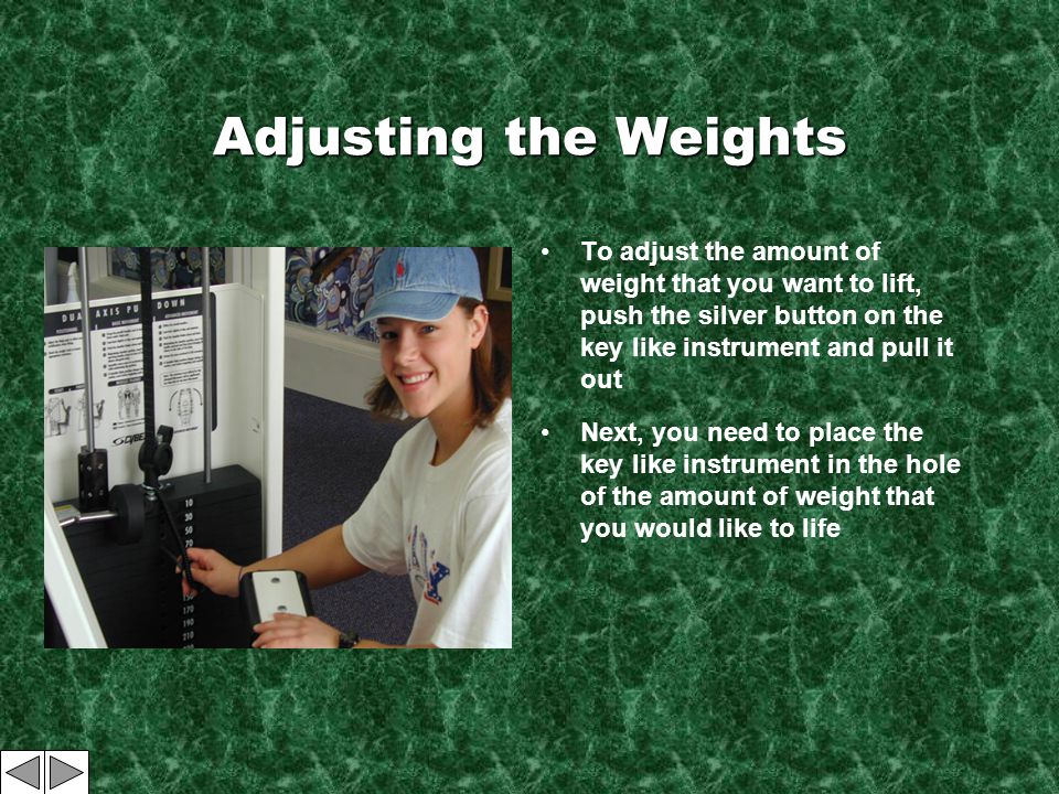 Adjusting the Weights To adjust the amount of weight that you want to lift, push the silver button on the key like instrument and pull it out Next, you need to place the key like instrument in the hole of the amount of weight that you would like to life