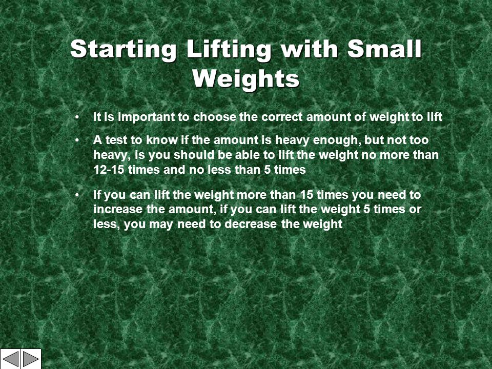 Starting Lifting with Small Weights It is important to choose the correct amount of weight to lift A test to know if the amount is heavy enough, but not too heavy, is you should be able to lift the weight no more than times and no less than 5 times If you can lift the weight more than 15 times you need to increase the amount, if you can lift the weight 5 times or less, you may need to decrease the weight