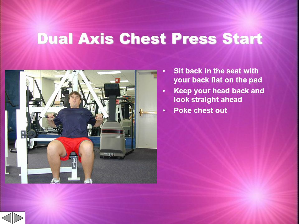 Dual Axis Chest Press Start Sit back in the seat with your back flat on the pad Keep your head back and look straight ahead Poke chest out