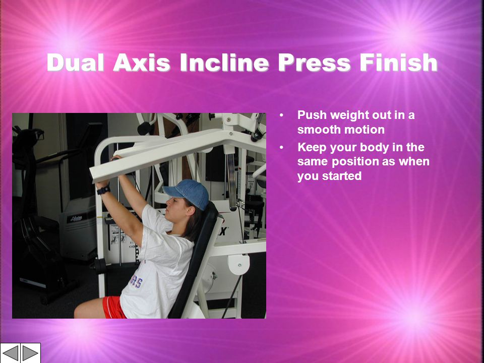 Dual Axis Incline Press Finish Push weight out in a smooth motion Keep your body in the same position as when you started