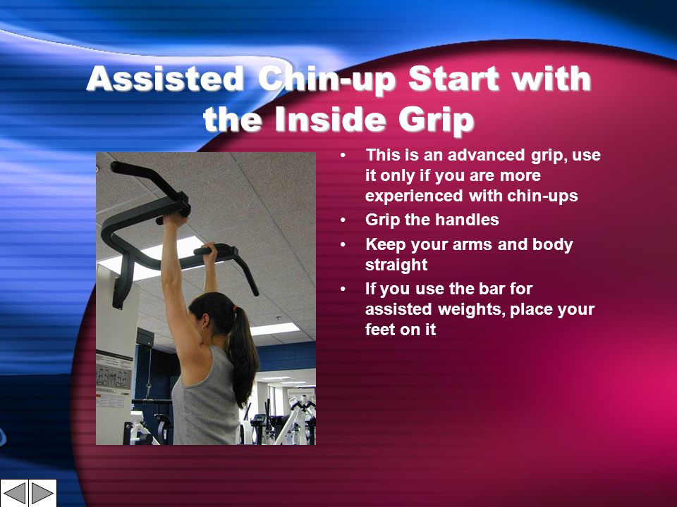 Assisted Chin-up Start with the Inside Grip This is an advanced grip, use it only if you are more experienced with chin-ups Grip the handles Keep your arms and body straight If you use the bar for assisted weights, place your feet on it
