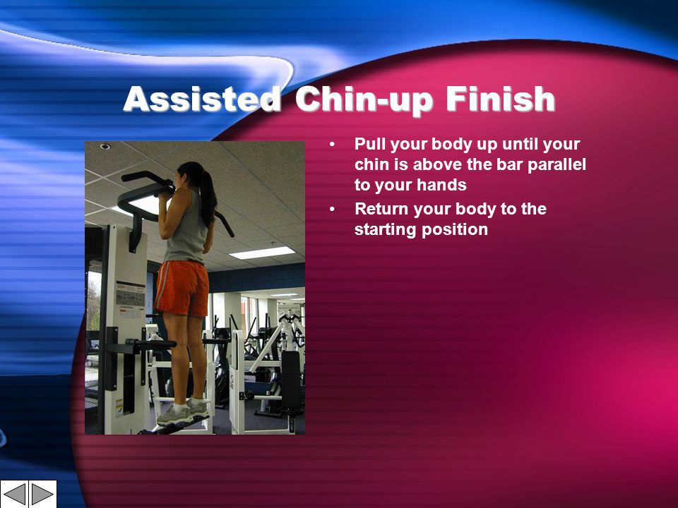 Assisted Chin-up Finish Pull your body up until your chin is above the bar parallel to your hands Return your body to the starting position