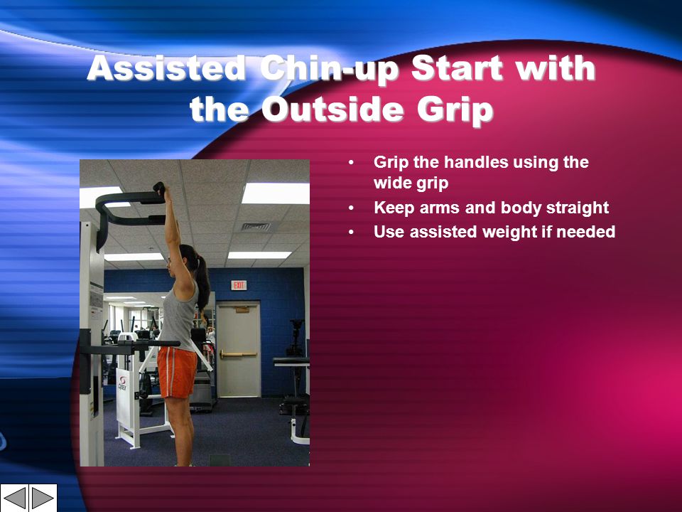 Assisted Chin-up Start with the Outside Grip Grip the handles using the wide grip Keep arms and body straight Use assisted weight if needed