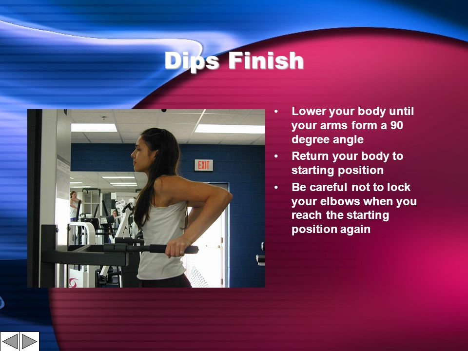 Dips Finish Lower your body until your arms form a 90 degree angle Return your body to starting position Be careful not to lock your elbows when you reach the starting position again