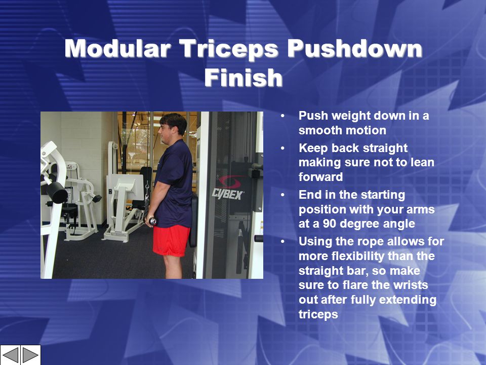 Modular Triceps Pushdown Finish Push weight down in a smooth motion Keep back straight making sure not to lean forward End in the starting position with your arms at a 90 degree angle Using the rope allows for more flexibility than the straight bar, so make sure to flare the wrists out after fully extending triceps