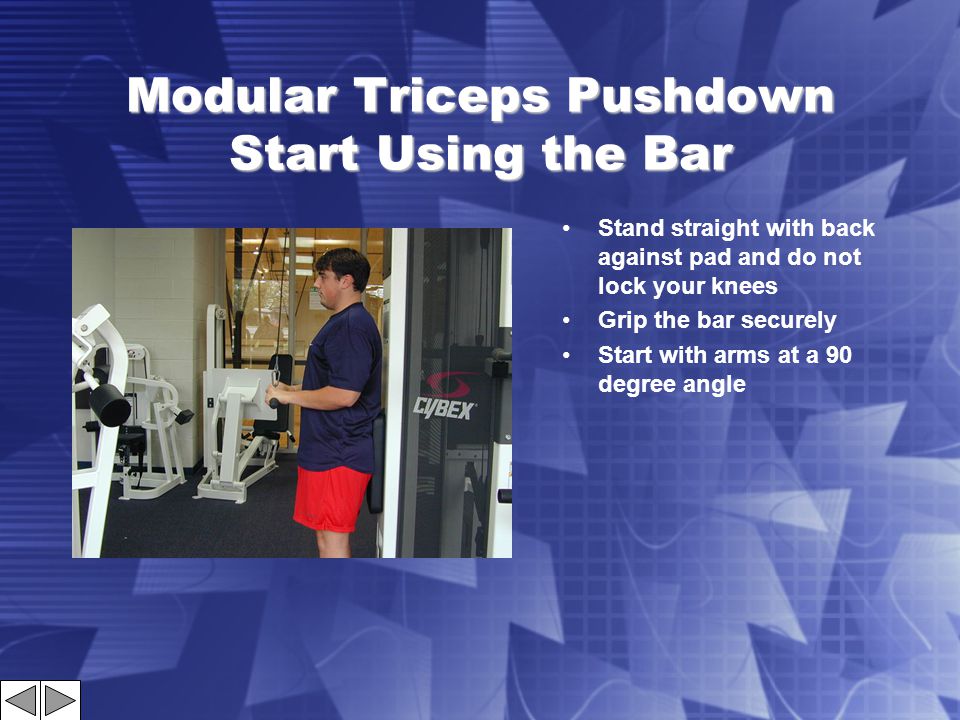 Modular Triceps Pushdown Start Using the Bar Stand straight with back against pad and do not lock your knees Grip the bar securely Start with arms at a 90 degree angle