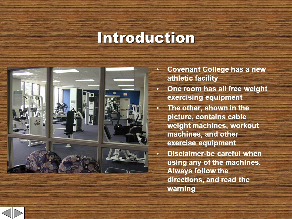 Introduction Covenant College has a new athletic facility One room has all free weight exercising equipment The other, shown in the picture, contains cable weight machines, workout machines, and other exercise equipment Disclaimer-be careful when using any of the machines.