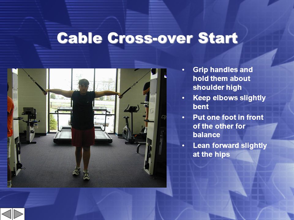 Cable Cross-over Start Grip handles and hold them about shoulder high Keep elbows slightly bent Put one foot in front of the other for balance Lean forward slightly at the hips