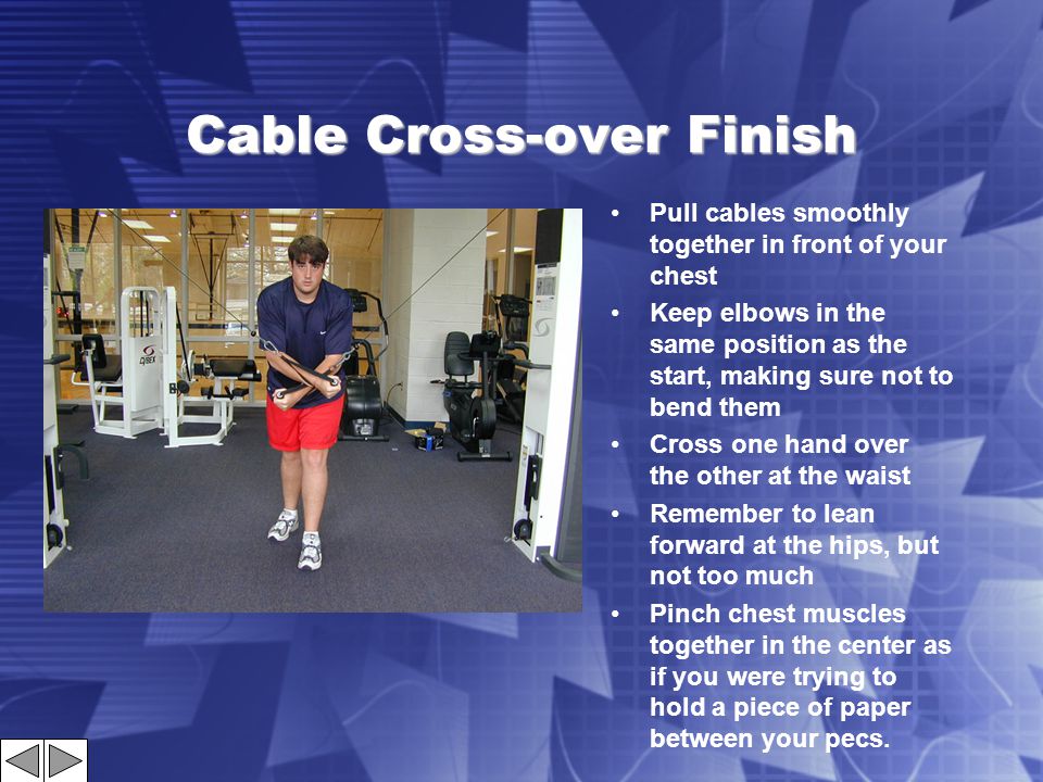 Cable Cross-over Finish Pull cables smoothly together in front of your chest Keep elbows in the same position as the start, making sure not to bend them Cross one hand over the other at the waist Remember to lean forward at the hips, but not too much Pinch chest muscles together in the center as if you were trying to hold a piece of paper between your pecs.