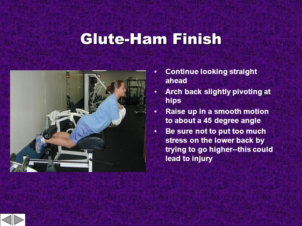 Glute-Ham Finish Continue looking straight ahead Arch back slightly pivoting at hips Raise up in a smooth motion to about a 45 degree angle Be sure not to put too much stress on the lower back by trying to go higher--this could lead to injury