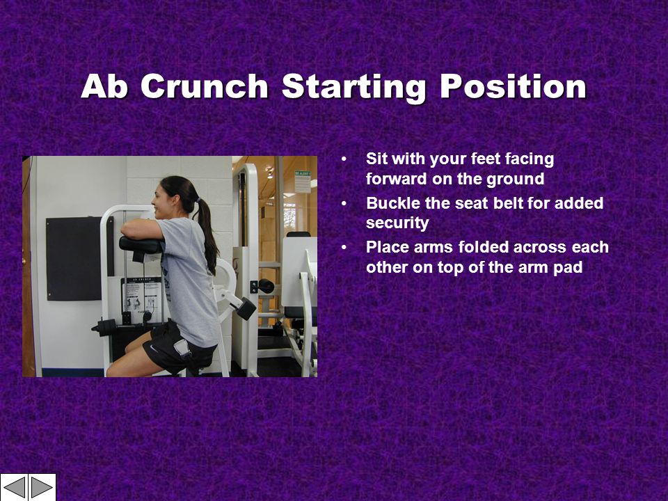 Ab Crunch Starting Position Sit with your feet facing forward on the ground Buckle the seat belt for added security Place arms folded across each other on top of the arm pad